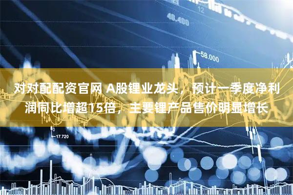 对对配配资官网 A股锂业龙头，预计一季度净利润同比增超15倍，主要锂产品售价明显增长