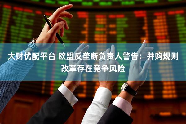 大财优配平台 欧盟反垄断负责人警告：并购规则改革存在竞争风险