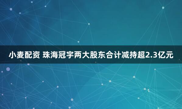 小麦配资 珠海冠宇两大股东合计减持超2.3亿元