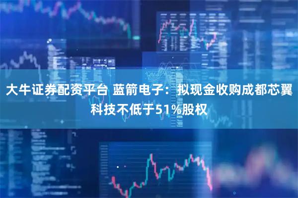 大牛证券配资平台 蓝箭电子：拟现金收购成都芯翼科技不低于51%股权