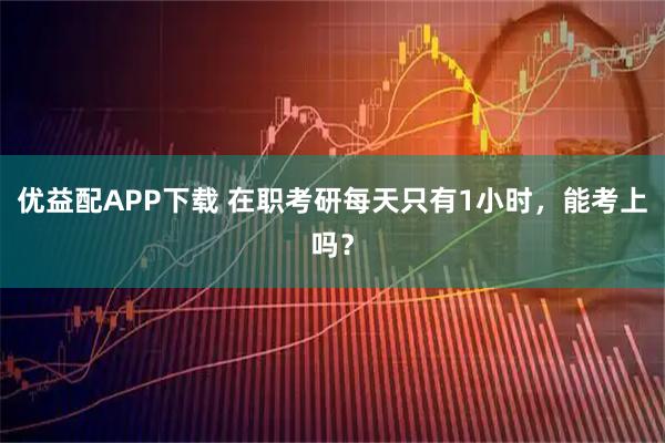 优益配APP下载 在职考研每天只有1小时，能考上吗？