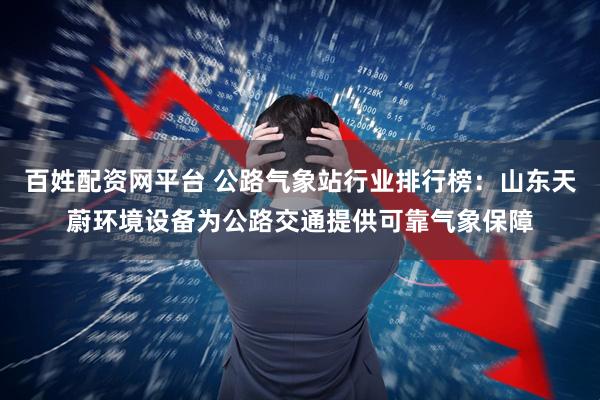 百姓配资网平台 公路气象站行业排行榜：山东天蔚环境设备为公路交通提供可靠气象保障