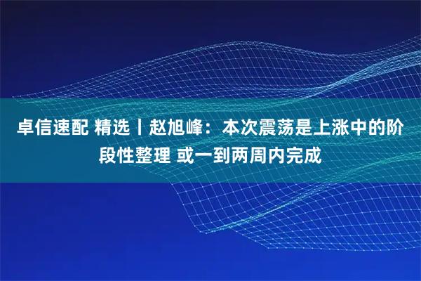卓信速配 精选丨赵旭峰：本次震荡是上涨中的阶段性整理 或一到两周内完成
