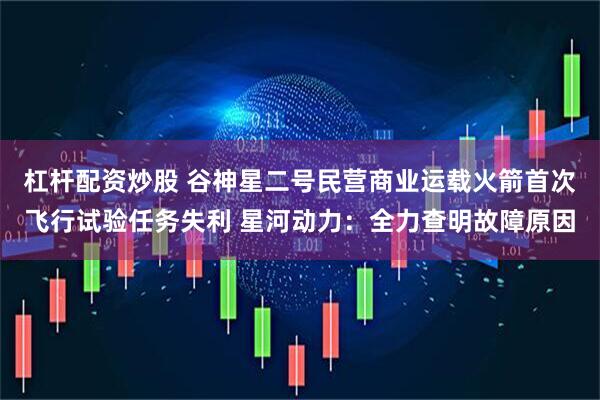杠杆配资炒股 谷神星二号民营商业运载火箭首次飞行试验任务失利 星河动力：全力查明故障原因