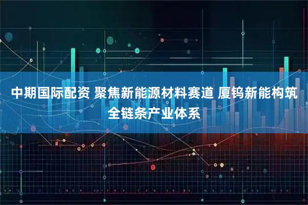 中期国际配资 聚焦新能源材料赛道 厦钨新能构筑全链条产业体系