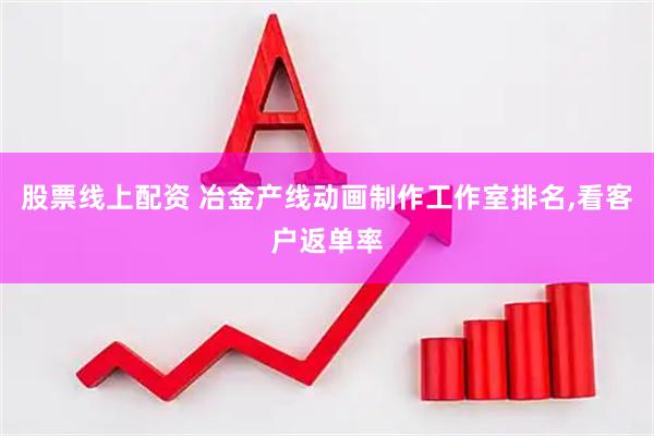 股票线上配资 冶金产线动画制作工作室排名,看客户返单率