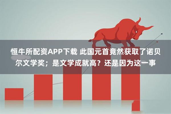 恒牛所配资APP下载 此国元首竟然获取了诺贝尔文学奖；是文学成就高？还是因为这一事