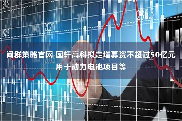 间群策略官网 国轩高科拟定增募资不超过50亿元用于动力电池项目等