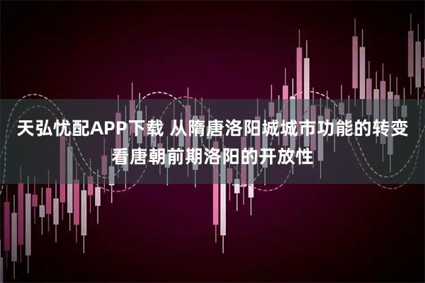 天弘忧配APP下载 从隋唐洛阳城城市功能的转变看唐朝前期洛阳的开放性