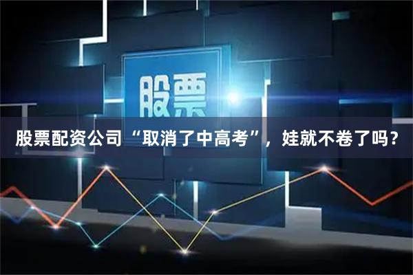 股票配资公司 “取消了中高考”，娃就不卷了吗？