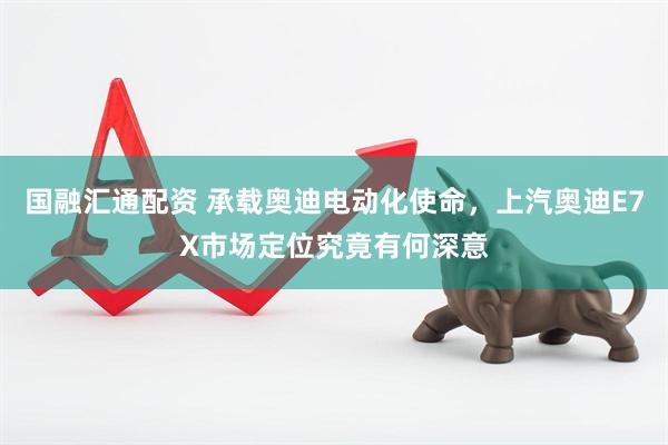 国融汇通配资 承载奥迪电动化使命，上汽奥迪E7X市场定位究竟有何深意