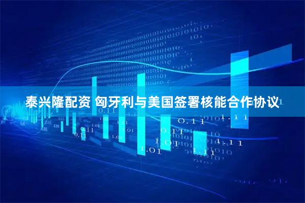 泰兴隆配资 匈牙利与美国签署核能合作协议