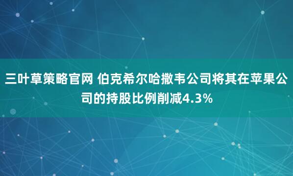 三叶草策略官网 伯克希尔哈撒韦公司将其在苹果公司的持股比例削减4.3%